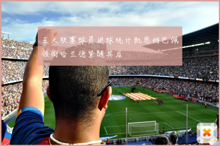 五大联赛球员进球统计凯恩姆巴佩领衔哈兰德紧随其后